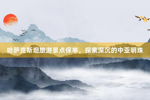哈萨克斯坦旅游景点保举，探索深沉的中亚明珠