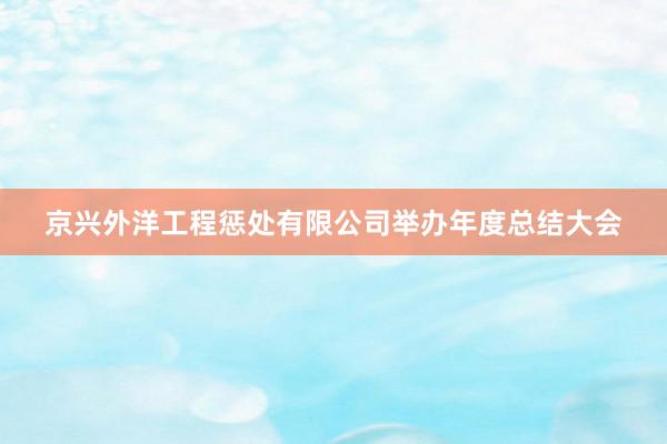 京兴外洋工程惩处有限公司举办年度总结大会