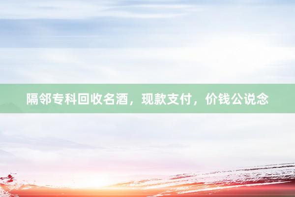 隔邻专科回收名酒，现款支付，价钱公说念