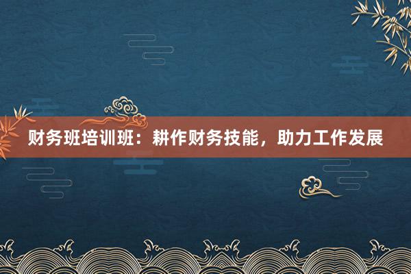 财务班培训班：耕作财务技能，助力工作发展